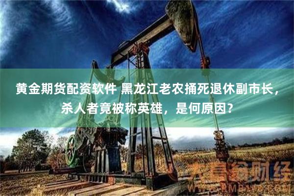 黄金期货配资软件 黑龙江老农捅死退休副市长，杀人者竟被称英雄，是何原因？