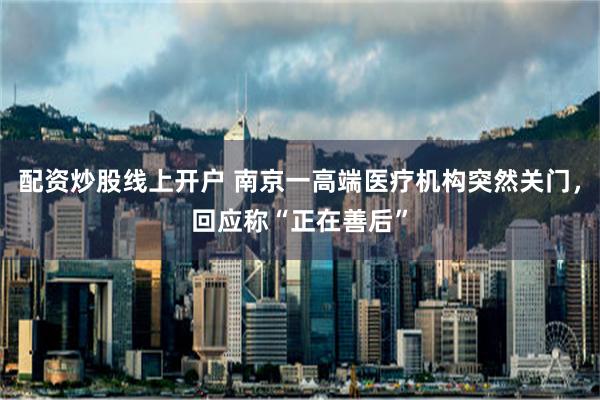 配资炒股线上开户 南京一高端医疗机构突然关门，回应称“正在善后”