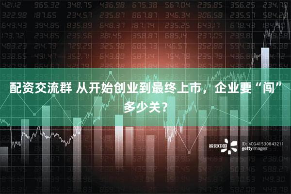 配资交流群 从开始创业到最终上市，企业要“闯”多少关？