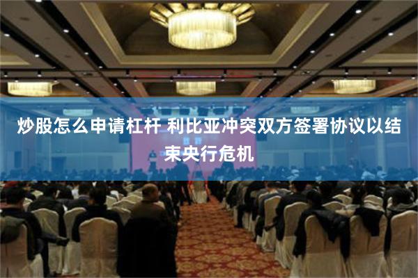 炒股怎么申请杠杆 利比亚冲突双方签署协议以结束央行危机