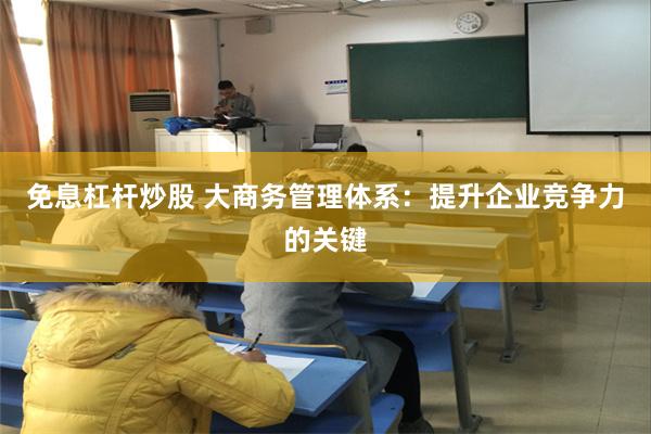 免息杠杆炒股 大商务管理体系：提升企业竞争力的关键