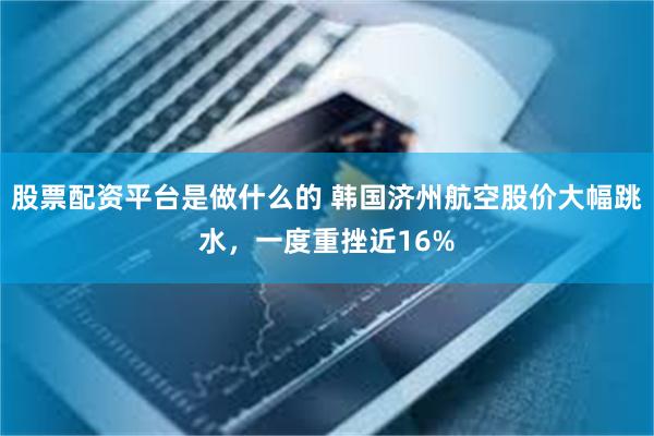 股票配资平台是做什么的 韩国济州航空股价大幅跳水，一度重挫近16%