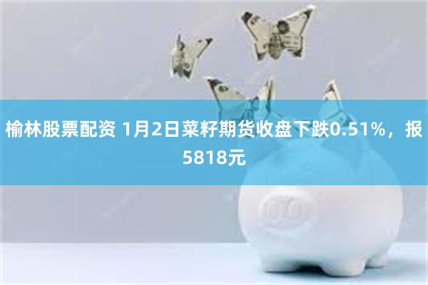 榆林股票配资 1月2日菜籽期货收盘下跌0.51%，报5818元