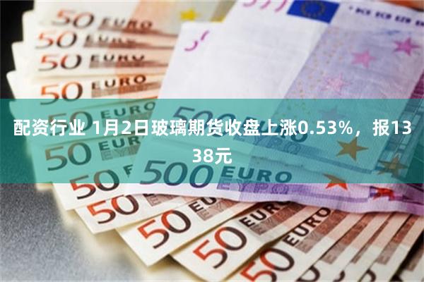 配资行业 1月2日玻璃期货收盘上涨0.53%，报1338元