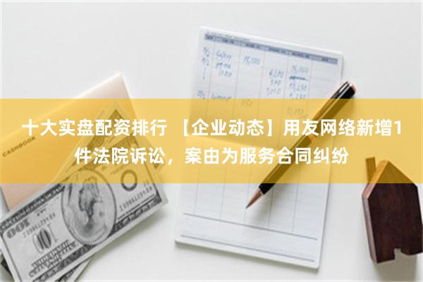 十大实盘配资排行 【企业动态】用友网络新增1件法院诉讼，案由为服务合同纠纷