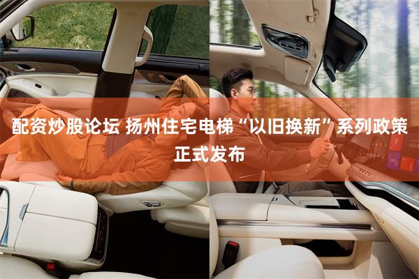 配资炒股论坛 扬州住宅电梯“以旧换新”系列政策正式发布