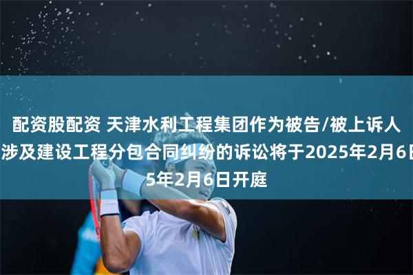配资股配资 天津水利工程集团作为被告/被上诉人的1起涉及建设工程分包合同纠纷的诉讼将于2025年2月6日开庭