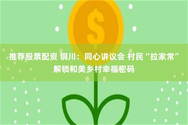 推荐股票配资 铜川：同心讲议会 村民“拉家常”解锁和美乡村幸福密码
