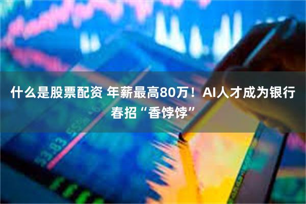 什么是股票配资 年薪最高80万！AI人才成为银行春招“香饽饽”