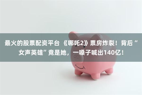 最火的股票配资平台 《哪吒2》票房炸裂！背后“女声英雄”竟是她，一嗓子喊出140亿！