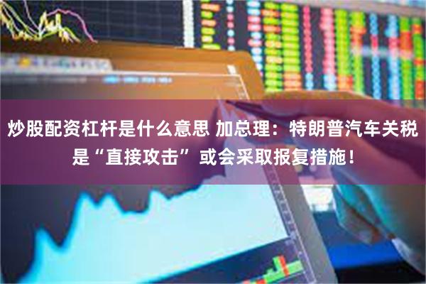 炒股配资杠杆是什么意思 加总理：特朗普汽车关税是“直接攻击” 或会采取报复措施！