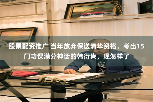 股票配资推广 当年放弃保送清华资格，考出15门功课满分神话的韩衍隽，现怎样了