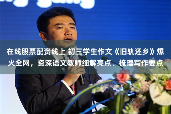 在线股票配资线上 初三学生作文《旧轨还乡》爆火全网，资深语文教师细解亮点、梳理写作要点