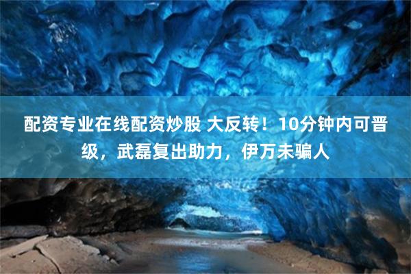配资专业在线配资炒股 大反转！10分钟内可晋级，武磊复出助力，伊万未骗人