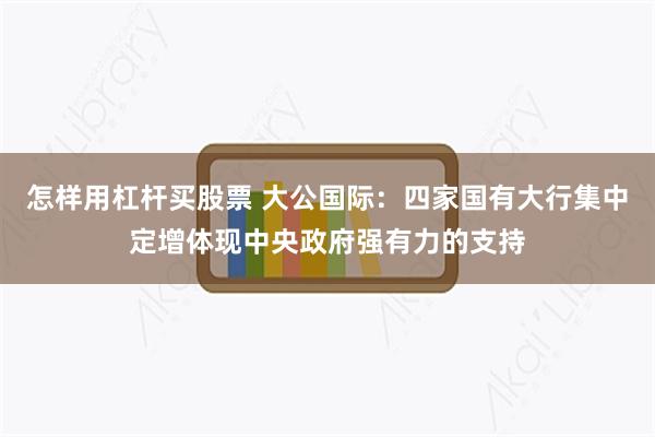 怎样用杠杆买股票 大公国际：四家国有大行集中定增体现中央政府强有力的支持