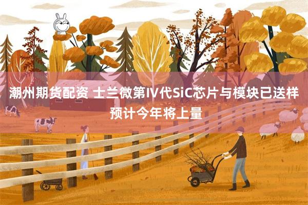 潮州期货配资 士兰微第Ⅳ代SiC芯片与模块已送样 预计今年将上量