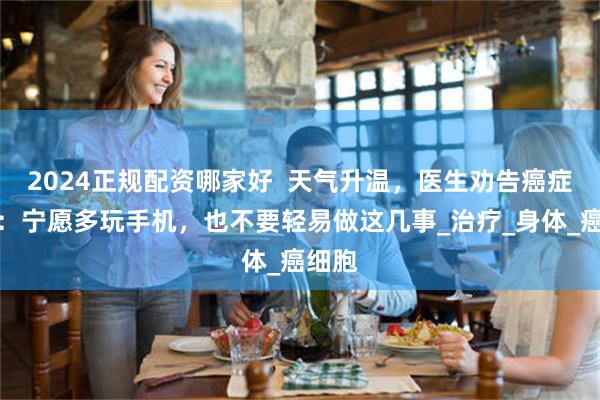 2024正规配资哪家好  天气升温，医生劝告癌症患者：宁愿多玩手机，也不要轻易做这几事_治疗_身体_癌细胞