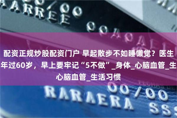 配资正规炒股配资门户 早起散步不如睡懒觉？医生忠告：年过60岁，早上要牢记“5不做”_身体_心脑血管_生活习惯
