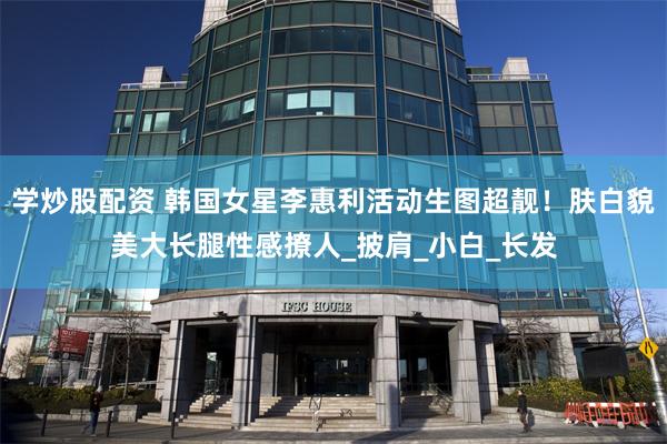 学炒股配资 韩国女星李惠利活动生图超靓！肤白貌美大长腿性感撩人_披肩_小白_长发