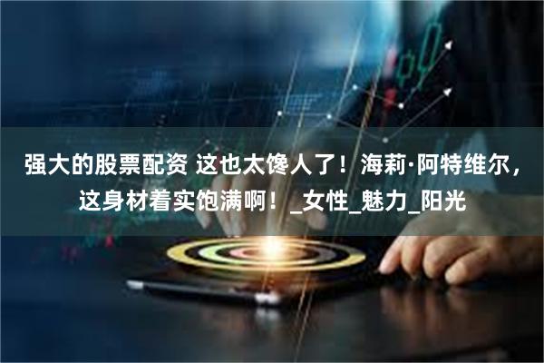 强大的股票配资 这也太馋人了！海莉·阿特维尔，这身材着实饱满啊！_女性_魅力_阳光