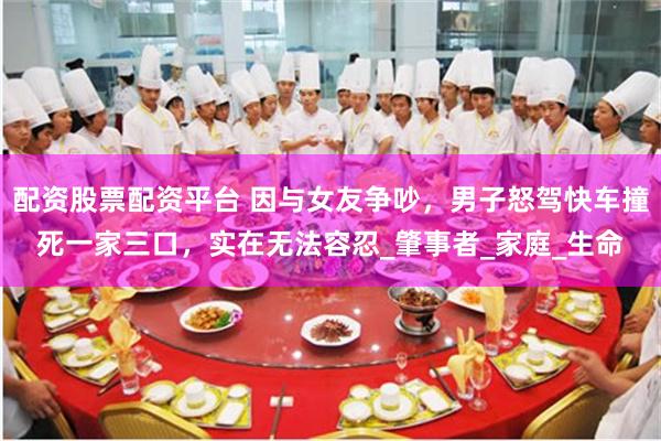 配资股票配资平台 因与女友争吵，男子怒驾快车撞死一家三口，实在无法容忍_肇事者_家庭_生命
