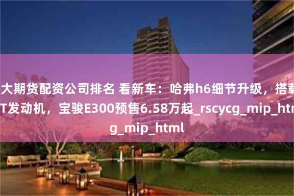 十大期货配资公司排名 看新车：哈弗h6细节升级，搭载1.5T发动机，宝骏E300预售6.58万起_rscycg_mip_html