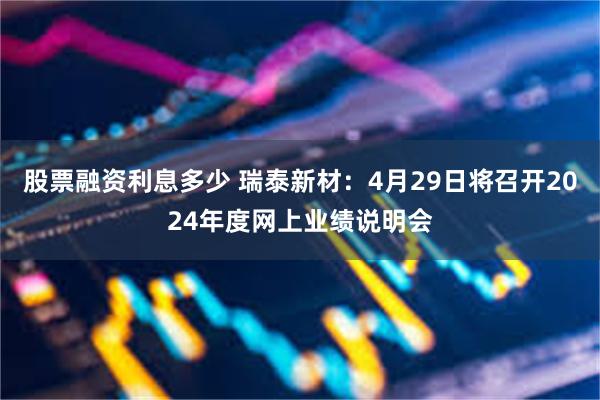股票融资利息多少 瑞泰新材：4月29日将召开2024年度网上业绩说明会