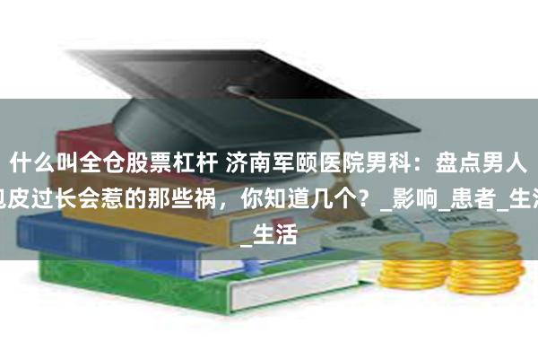 什么叫全仓股票杠杆 济南军颐医院男科：盘点男人包皮过长会惹的那些祸，你知道几个？_影响_患者_生活