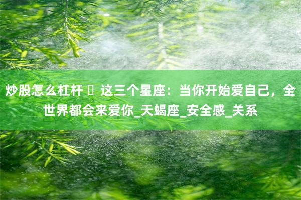 炒股怎么杠杆 ​这三个星座：当你开始爱自己，全世界都会来爱你_天蝎座_安全感_关系