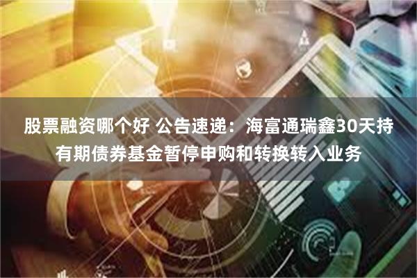 股票融资哪个好 公告速递：海富通瑞鑫30天持有期债券基金暂停申购和转换转入业务