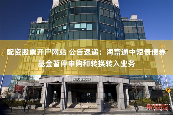 配资股票开户网站 公告速递：海富通中短债债券基金暂停申购和转换转入业务