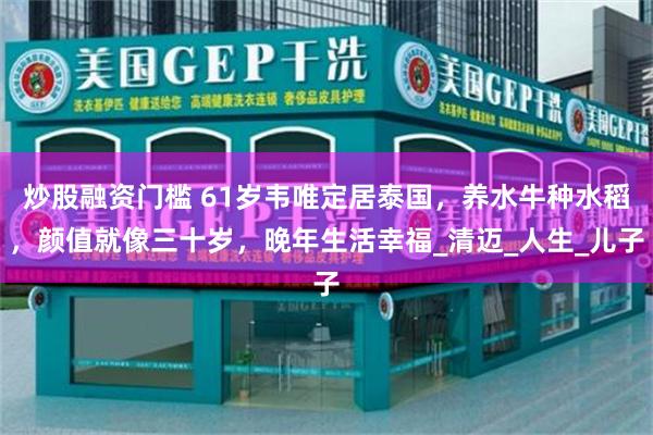 炒股融资门槛 61岁韦唯定居泰国，养水牛种水稻，颜值就像三十岁，晚年生活幸福_清迈_人生_儿子