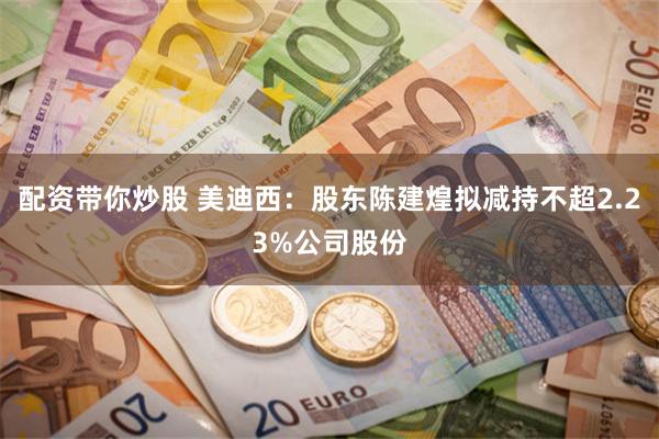 配资带你炒股 美迪西：股东陈建煌拟减持不超2.23%公司股份