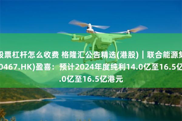 股票杠杆怎么收费 格隆汇公告精选(港股)︱联合能源集团(00467.HK)盈喜：预计2024年度纯利14.0亿至16.5亿港元