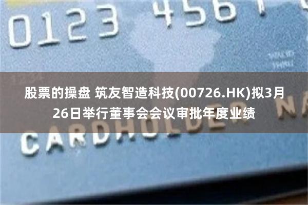股票的操盘 筑友智造科技(00726.HK)拟3月26日举行董事会会议审批年度业绩