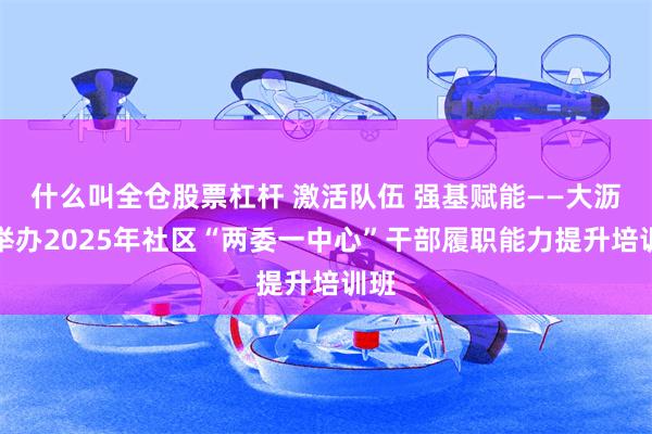 什么叫全仓股票杠杆 激活队伍 强基赋能——大沥镇举办2025年社区“两委一中心”干部履职能力提升培训班