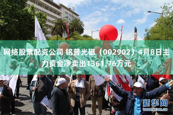 网络股票配资公司 铭普光磁（002902）4月8日主力资金净卖出1361.76万元