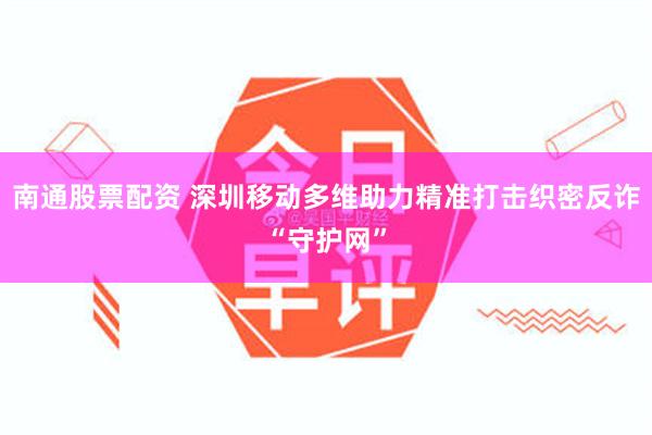 南通股票配资 深圳移动多维助力精准打击织密反诈“守护网”