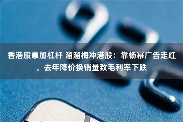香港股票加杠杆 溜溜梅冲港股：靠杨幂广告走红，去年降价换销量致毛利率下跌