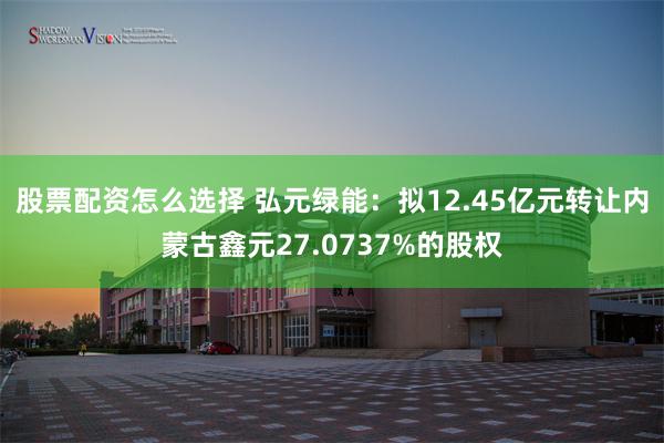 股票配资怎么选择 弘元绿能：拟12.45亿元转让内蒙古鑫元27.0737%的股权
