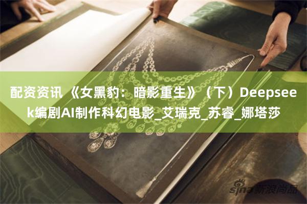 配资资讯 《女黑豹：暗影重生》（下）Deepseek编剧AI制作科幻电影_艾瑞克_苏睿_娜塔莎