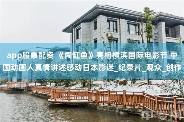 app股票配资 《闯缸鱼》亮相横滨国际电影节 中国动画人真情讲述感动日本影迷_纪录片_观众_创作
