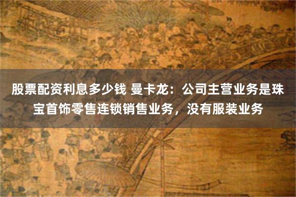 股票配资利息多少钱 曼卡龙：公司主营业务是珠宝首饰零售连锁销售业务，没有服装业务