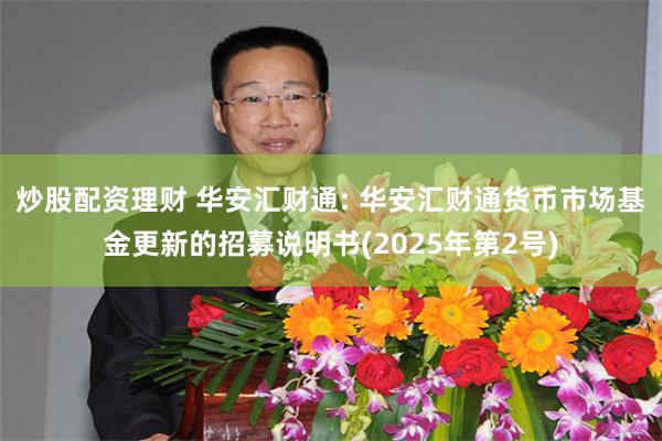 炒股配资理财 华安汇财通: 华安汇财通货币市场基金更新的招募说明书(2025年第2号)