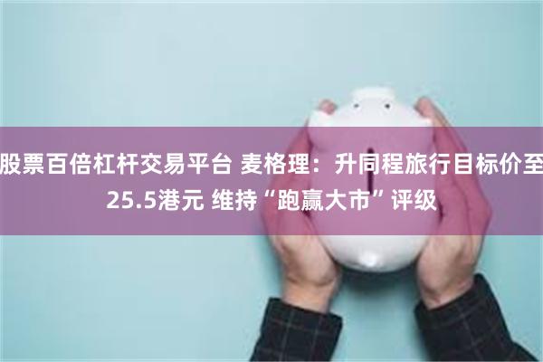 股票百倍杠杆交易平台 麦格理：升同程旅行目标价至25.5港元 维持“跑赢大市”评级