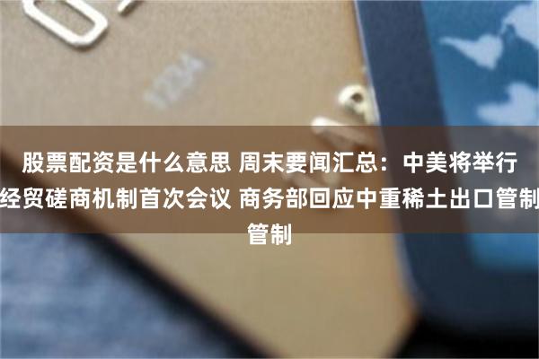股票配资是什么意思 周末要闻汇总：中美将举行经贸磋商机制首次会议 商务部回应中重稀土出口管制