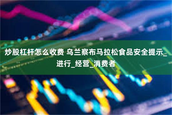 炒股杠杆怎么收费 乌兰察布马拉松食品安全提示_进行_经营_消费者