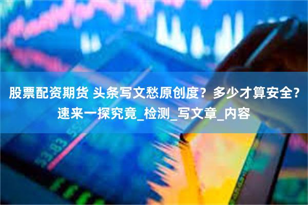 股票配资期货 头条写文愁原创度？多少才算安全？速来一探究竟_检测_写文章_内容