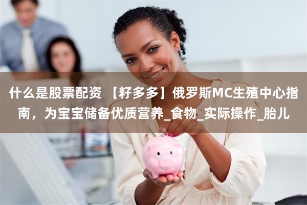 什么是股票配资 【籽多多】俄罗斯MC生殖中心指南，为宝宝储备优质营养_食物_实际操作_胎儿