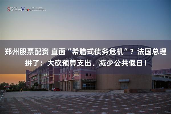 郑州股票配资 直面“希腊式债务危机”？法国总理拼了：大砍预算支出、减少公共假日！